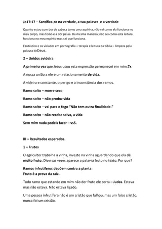 Jo17:17 – Santifica-os na verdade, a tua palavra e a verdade
Quanto estou com dor de cabeça tomo uma aspirina, não sei como ela funciona no
meu corpo, mas tomo e a dor passa. Da mesma maneira, não sei como esta leitura
funciona no meu espirito mas sei que funciona.
Fantástico e os viciados em pornografia – terapia e leitura da bíblia – limpeza pela
palavra deDeus.
2 – Unidos avideira
A primeira vez que Jesus usou esta expressão permanecei em mim.7x
A nossa união a ele e um relacionamento de vida.
A videira e constante, o perigo e a inconstância dos ramos.
Ramo solto – morre seco
Ramo solto – não produz vida
Ramo solto – vai para o fogo “Não tem outra finalidade.”
Ramo solto – não recebe seiva, a vida
Sem mim nada podeis fazer – vs5.
III – Resultados esperados.
1 – Frutos
O agricultor trabalha a vinha, investe na vinha aguardando que ela dê
muito fruto. Diversas vezes aparece a palavra fruto no texto. Por que?
Ramos infrutíferos depõem contra a planta.
Fruto é a prova da raíz.
Todo ramo que estando em mim não der fruto ele corta – Judas. Estava
mas não estava. Não estava ligado.
Uma pessoa infrutífera não é um cristão que falhou, mas um falso cristão,
nunca foi um cristão.
 