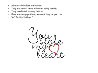 • All our stakeholder are humans
• They are almost same in human being needed
• They need food, money, honour
• If we want engage them, we want they support me
• So “ Curilah Hatinya “
 