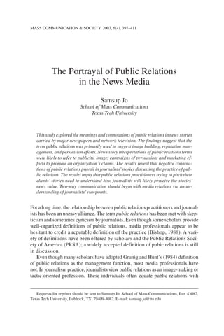 MASS COMMUNICATION & SOCIETY, 2003, 6(4), 397–411




            The Portrayal of Public Relations
                  in the News Media
                                        Samsup Jo
                            School of Mass Communications
                                 Texas Tech University



   This study explored the meanings and connotations of public relations in news stories
   carried by major newspapers and network television. The findings suggest that the
   term public relations was primarily used to suggest image building, reputation man-
   agement, and persuasion efforts. News story interpretations of public relations terms
   were likely to refer to publicity, image, campaigns of persuasion, and marketing ef-
   forts to promote an organization’s claims. The results reveal that negative connota-
   tions of public relations prevail in journalists’ stories discussing the practice of pub-
   lic relations. The results imply that public relations practitioners trying to pitch their
   clients’ stories need to understand how journalists will likely perceive the stories’
   news value. Two-way communication should begin with media relations via an un-
   derstanding of journalists’ viewpoints.


For a long time, the relationship between public relations practitioners and journal-
ists has been an uneasy alliance. The term public relations has been met with skep-
ticism and sometimes cynicism by journalists. Even though some scholars provide
well-organized definitions of public relations, media professionals appear to be
hesitant to credit a reputable definition of the practice (Bishop, 1988). A vari-
ety of definitions have been offered by scholars and the Public Relations Soci-
ety of America (PRSA); a widely accepted definition of pubic relations is still
in discussion.
    Even though many scholars have adopted Grunig and Hunt’s (1984) definition
of public relations as the management function, most media professionals have
not. In journalism practice, journalists view public relations as an image-making or
tactic-oriented profession. These individuals often equate public relations with


   Requests for reprints should be sent to Samsup Jo, School of Mass Communications, Box 43082,
Texas Tech University, Lubbock, TX 79409-3082. E-mail: samsup.jo@ttu.edu
 