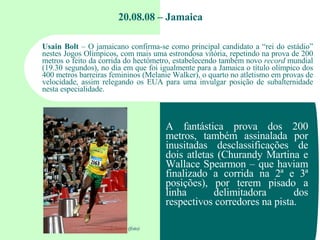 20.08.08 – Jamaica Usain Bolt  – O jamaicano confirma-se como principal candidato a “rei do estádio” nestes Jogos Olímpico...