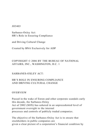 JO3403
Sarbanes-Oxley Act:
HR’s Role in Ensuring Compliance
and Driving Cultural Change
Created by BNA Exclusively for ADP
COPYRIGHT © 2006 BY THE BUREAU OF NATIONAL
AFFAIRS, INC., WASHINGTON, D.C. 1
SARBANES-OXLEY ACT:
HR’S ROLE IN ENSURING COMPLIANCE
AND DRIVING CULTURAL CHANGE
OVERVIEW
Passed in the wake of Enron and other corporate scandals early
this decade, the Sarbanes-Oxley
Act of 2002 (SOX) has ushered in an unprecedented level of
government oversight to the internal
processes and controls of publicly traded companies.
The objective of the Sarbanes-Oxley Act is to ensure that
stockholders in public companies are
given a clear picture of a corporation’s financial condition by
 