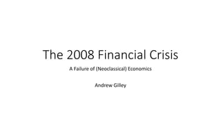 The 2008 Financial Crisis
A Failure of (Neoclassical) Economics
Andrew Gilley
 