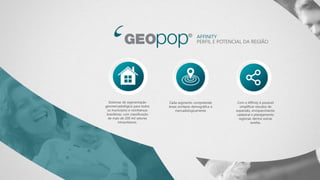 AFFINITY
PERFIL E POTENCIAL DA REGIÃO
Sistemas de segmentação
geomercadológica para todos
os municípios e vizinhanças
brasileiras, com classificação
de mais de 200 mil setores
intraurbanos.
Cada segmento compreende
áreas similares demográfica e
mercadologicamente
Com o Affinity é possível
simplificar estudos de
expansão, enriquecimento
cadastral e planejamento
regional, dentre outras
tarefas.
 