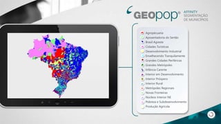 AFFINITY
SEGMENTAÇÃO
DE MUNICÍPIOS
Agropècuaria
Aposentadoria do Sertão
Brasil Agreste
Cidades Turísticas
Desenvolvimento Industrial
Envelhecendo Tranquilamente
Grandes Cidades Periféricas
Grandes Metrópoles
Infância Carente
Interior em Desenvolvimento
Interior Próspero
Interior Rural
Metrópoles Regionais
Novas Fronteiras
Núcleos Interior NE
Pobreza e Subdesenvolvimento
Produção Agrícola
 