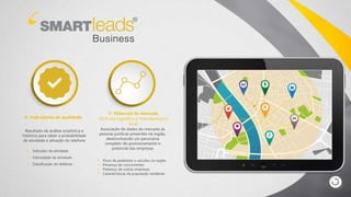 6- Indicadores de qualidade
Resultado de análise estatística e
histórica para saber a probabilidade
de atividade e ativação do telefone
• Indicador de atividade
• Intensidade da atividade
• Classificação do telefone
7- Potencial de mercado
Perfil demográfico e mercadológico
local
Associação de dados do mercado às
pessoas jurídicas presentes na região,
desenvolvendo um panorama
completo do posicionamento e
potencial das empresas
• Fluxo de pedestres e veículos na região
• Presença de concorrentes
• Presença de outras empresas
• Características da população residente
 