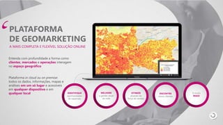 IDENTIFIQUE
oportunidades
de expansão
MELHORE
a gestão atual
da rede
OTIMIZE
atuação da
força de vendas
ENCONTRE
novos clientes
E muito
MAIS!
PLATAFORMA
DE GEOMARKETING
A MAIS COMPLETA E FLEXÍVEL SOLUÇÃO ONLINE
Entenda com profundidade a forma como
clientes, mercados e operações interagem
no espaço geográfico
Plataforma in cloud ou on premise:
todos os dados, informações, mapas e
análises em um só lugar e acessíveis
em qualquer dispositivo e em
qualquer local
 