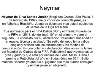 Neymar
Neymar da Silva Santos Júnior (Mogi das Cruzes, São Paulo, 5 
      de febrero de 1992), mejor conocido como Neymar, es 
un futbolista Brasileño. Juega de delantero y su actual equipo es 
                   el Santos de la Liga brasileña.
 Fue nominado para el FIFA Ballon d'Or y el Premio Puskás de 
    la FIFA en 2011, donde llegó 10° en el primero y ganó el 
segundo. Es conocido por su aceleración, velocidad, habilidad en 
   el regate, técnica y acabado. Su estilo de juego le ha valido 
       elogios y críticas con los aficionados y los medios de 
comunicación. En una polémica declaración días antes de la final 
del Mundial de Clubes de la FIFA, Pelé afirmó que Neymar es un 
  gran jugador y que está por encima de Lionel Messi. Ganó el 
   premio al Futbolista del año en Sudamérica en 2011. Batió 
muchos Récords ya que fue el jugador que más puntos consiguió 
                    y el más joven en obtenerlo.
 