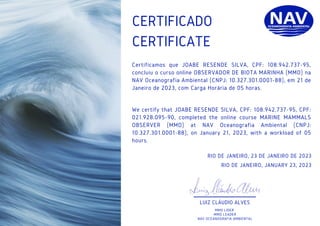 CERTIFICATE
RIO DE JANEIRO, 23 DE JANEIRO DE 2023
RIO DE JANEIRO, JANUARY 23, 2023
CERTIFICADO
Certificamos que JOABE RESENDE SILVA, CPF: 108.942.737-95,
concluiu o curso online OBSERVADOR DE BIOTA MARINHA (MMO) na
NAV Oceanografia Ambiental (CNPJ: 10.327.301.0001-88), em 21 de
Janeiro de 2023, com Carga Horária de 05 horas.
We certify that JOABE RESENDE SILVA, CPF: 108.942.737-95, CPF:
021.928.095-90, completed the online course MARINE MAMMALS
OBSERVER (MMO) at NAV Oceanografia Ambiental (CNPJ:
10.327.301.0001-88), on January 21, 2023, with a workload of 05
hours.
LUIZ CLÁUDIO ALVES
MMO LÍDER
MMO LEADER
NAV OCEANOGRAFIA AMBIENTAL
 