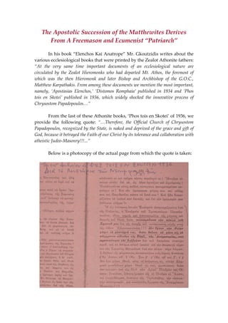 The Apostolic Succession of the Matthewites Derives 
From A Freemason and Ecumenist “Patriarch” 
 
  In his book “Elenchos Kai Anatrope” Mr. Gkoutzidis writes about the 
various ecclesiological books that were printed by the Zealot Athonite fathers: 
“At  the  very  same  time  important  documents  of  an  ecclesiological  nature  are 
circulated  by  the  Zealot  Hieromonks  who  had  departed  Mt.  Athos,  the  foremost  of 
which  was  the  then  Hieromonk  and  later  Bishop  and  Archbishop  of  the  G.O.C., 
Matthew Karpathakis. From among these documents we mention the most important, 
namely,  ‘Apostasias  Elenchos,’  ‘Distomos  Romphaia’  published  in  1934  and  ‘Phos 
tois  en  Skotei’  published  in  1936,  which  widely  shocked  the  innovative  process  of 
Chrysostom Papadopoulos…” 
 
  From the last of these Athonite books, ‘Phos tois en Skotei’ of 1936, we 
provide  the  following  quote:  “…Therefore,  the  Official  Church  of  Chrysostom 
Papadopoulos, recognized by the State, is naked and deprived of the grace and gift of 
God, because it betrayed the Faith of our Christ by its tolerance and collaboration with 
atheistic Judeo‐Masonry!!!...” 
 
  Below is a photocopy of the actual page from which the quote is taken: 
 
 
 