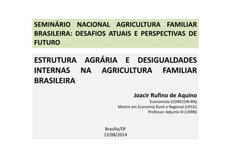 SEMINÁRIO NACIONAL AGRICULTURA FAMILIAR 
BRASILEIRA: DESAFIOS ATUAIS E PERSPECTIVAS DE 
FUTURO 
ESTRUTURA AGRÁRIA E DESIGUALDADES 
INTERNAS NA AGRICULTURA FAMILIAR 
BRASILEIRA 
Joacir Rufino de Aquino 
Economista (CORECON-RN) 
Mestre em Economia Rural e Regional (UFCG) 
Professor Adjunto III (UERN) 
Brasília/DF 
13/08/2014 
 