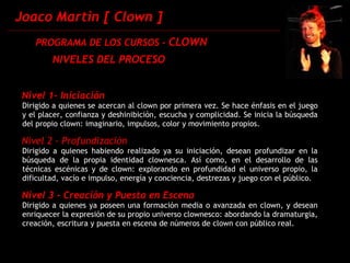 Joaco Martin [ Clown ] PROGRAMA DE LOS CURSOS -  CLOWN Nivel 1- Iniciación Dirigido a quienes se acercan al clown por primera vez. Se hace énfasis en el juego y el placer, confianza y deshinibición, escucha y complicidad. Se inicia la búsqueda del propio clown: imaginario, impulsos, color y movimiento propios. Nivel 2 - Profundización Dirigido a quienes habiendo realizado ya su iniciación, desean profundizar en la búsqueda de la propia identidad clownesca. Así como, en el desarrollo de las técnicas escénicas y de clown: explorando en profundidad el universo propio, la dificultad, vacío e impulso, energía y conciencia, destrezas y juego con el público. Nivel 3 - Creación y Puesta en Escena Dirigido a quienes ya poseen una formación media o avanzada en clown, y desean enriquecer la expresión de su propio universo clownesco: abordando la dramaturgia, creación, escritura y puesta en escena de números de clown con público real.  NIVELES DEL PROCESO 