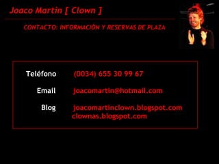 Joaco Martin [ Clown ] CONTACTO: INFORMACIÓN Y RESERVAS DE PLAZA Teléfono   (0034) 655 30 99 67   Email   [email_address] Blog      joacomartinclown.blogspot.com  clownas.blogspot.com  