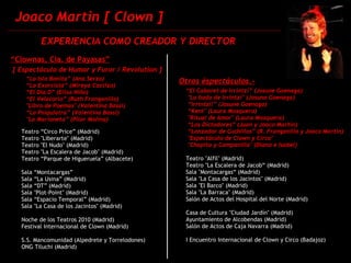 Joaco Martin [ Clown ] “ Clownas, Cía. de Payasas” [ Espectáculo de Humor y Furor / Revolution ] “ La Isla Bonita” (Ana Serzo)‏          “ La Exorcista” (Mireya Castizo)‏          “ El Día D” (Elisa Niño)            “ El Velatorio” (Ruth Franganillo)‏           "Libro de Poemas" (Valentina Bassi)‏          “ La Psiquiatra” (Valentina Bassi)             "La Marioneta” (Pilar Molina)‏ Teatro “Circo Price” (Madrid)  Teatro "Liberarte" (Madrid)‏ Teatro "El Nudo" (Madrid)‏ Teatro "La Escalera de Jacob" (Madrid)‏ Teatro “Parque de Higueruela” (Albacete)‏ Sala “Montacargas” Sala “La Usina” (Madrid)  Sala “DT” (Madrid)  Sala "Plot-Point" (Madrid)  Sala “Espacio Temporal” (Madrid)‏ Sala "La Casa de los Jacintos" (Madrid)‏ Noche de los Teatros 2010 (Madrid)‏ Festival Internacional de Clown (Madrid)  S.S. Mancomunidad (Alpedrete y Torrelodones)‏ ONG Tiluchi (Madrid)‏ Otros éspectáculos.- “ El Cabaret de Irrintzi” (Josune Goenaga)‏ "La boda de Irrintzi" (Josuna Goenaga)‏ “ Irrintzi!” (Josune Goenaga)‏ “ Kent" (Laura Mosquera)‏ "Ritual de Amor" (Laura Mosquera)‏ “ Los Dictadores” (Juan y Joaco Martin)‏ “ Lanzador de Cuchillos” (R. Franganillo y Joaco Martin)   "Espectáculo de Clown y Circo" "Chapita y Campanilla" (Diana e Isabel)‏ Teatro "Alfil" (Madrid)  Teatro "La Escalera de Jacob“ (Madrid)  Sala "Montacargas“ (Madrid)  Sala "La Casa de los Jacintos" (Madrid)  Sala "El Barco" (Madrid)               Sala "La Barraca" (Madrid)  Salón de Actos del Hospital del Norte (Madrid)‏ Casa de Cultura "Ciudad Jardín" (Madrid)‏ Ayuntamiento de Alcobendas (Madrid)‏ Salón de Actos de Caja Navarra (Madrid)‏ I Encuentro Internacional de Clown y Circo (Badajoz)   EXPERIENCIA COMO CREADOR Y DIRECTOR 