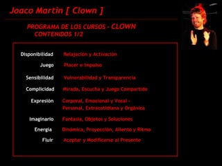 Joaco Martin [ Clown ] PROGRAMA DE LOS CURSOS -  CLOWN CONTENIDOS 1/2 Disponibilidad  Relajación y Activación Juego  Placer e Impulso Sensibilidad  Vulnerabilidad y Transparencia Complicidad  Mirada, Escucha y Juego Compartido Expresión  Corporal, Emocional y Vocal -  Imaginario  Fantasía, Objetos y Soluciones Energía  Dinámica, Proyección, Aliento y Ritmo Fluir  Aceptar y Modificarse al Presente Personal, Extracotidiana y Orgánica 