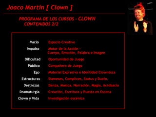 Joaco Martin [ Clown ] PROGRAMA DE LOS CURSOS -  CLOWN CONTENIDOS 2/2 Vacío Espacio Creativo Impulso Motor de la Acción - Cuerpo, Emoción, Palabra e Imagen Dificultad Oportunidad de Juego Público Compañero de Juego    Ego Material Expresivo e Identidad Clownesca Estructuras Siameses, Complices, Status y Duelo. Destrezas Danza, Música, Narración, Magia, Acrobacia Dramaturgia Creación, Escritura y Puesta en Escena   Clown y Vida  Investigación escénica 