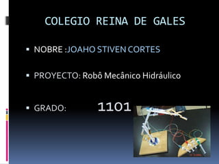 COLEGIO REINA DE GALES
 NOBRE :JOAHO STIVEN CORTES
 PROYECTO: Robô Mecânico Hidráulico
 GRADO: 1101
 