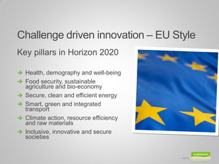 Challenge driven innovation – EU Style
Key pillars in Horizon 2020

 Health, demography and well-being
 Food security, sustainable
    agriculture and bio-economy
   Secure, clean and efficient energy
   Smart, green and integrated
    transport
   Climate action, resource efficiency
    and raw materials
   Inclusive, innovative and secure
    societies


                                          Slide 26
 