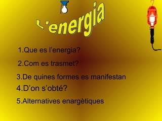 L'energia 1.Que es l’energia? 2.Com es trasmet? 3.De quines formes es manifestan 4.D’on s’obté? 5.Alternatives enargètiques 