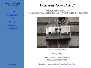 Who was Joan of Arc? Student Page Title Introduction Task Process Evaluation Conclusion Credits [ Teacher Page ] A WebQuest for FRENCH 4/5 In conjunction with a unit based on Joan of Arc and the Hundred Year’s War Designed by ASHLEY ELIZABETH KIDDER [email_address] Based on a template from  The  WebQuest  Page Image courtesy of Ashley Kidder 