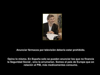 Anunciar fármacos por televisión debería estar prohibido.


Opino lo mismo. En España solo se pueden anunciar los que no financia
la Seguridad Social , sino la arruinarían. Somos el país de Europa que en
             relación al PIB, más medicamentos consume.
 