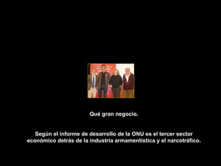 Qué gran negocio.


   Según el informe de desarrollo de la ONU es el tercer sector
económico detrás de la industria armamentística y el narcotráfico.
 