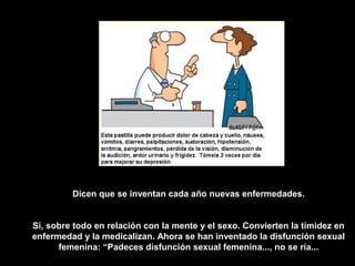 Dicen que se inventan cada año nuevas enfermedades.


Sí, sobre todo en relación con la mente y el sexo. Convierten la timidez en
enfermedad y la medicalizan. Ahora se han inventado la disfunción sexual
      femenina: “Padeces disfunción sexual femenina..., no se ría...
 