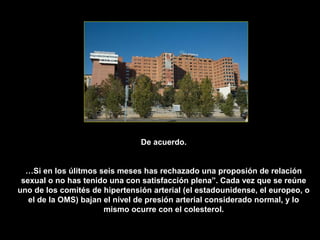 De acuerdo.


  …Si en los úlitmos seis meses has rechazado una proposión de relación
 sexual o no has tenido una con satisfacción plena”. Cada vez que se reúne
uno de los comités de hipertensión arterial (el estadounidense, el europeo, o
   el de la OMS) bajan el nivel de presión arterial considerado normal, y lo
                       mismo ocurre con el colesterol.
 