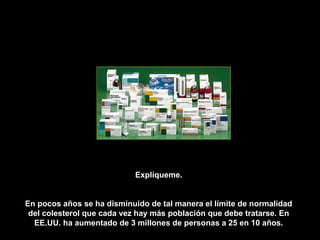 Explíqueme.


En pocos años se ha disminuido de tal manera el límite de normalidad
 del colesterol que cada vez hay más población que debe tratarse. En
  EE.UU. ha aumentado de 3 millones de personas a 25 en 10 años.
 