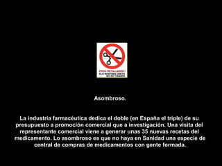 Asombroso.


 La industria farmacéutica dedica el doble (en España el triple) de su
presupuesto a promoción comercial que a investigación. Una visita del
 representante comercial viene a generar unas 35 nuevas recetas del
medicamento. Lo asombroso es que no haya en Sanidad una especie de
      central de compras de medicamentos con gente formada.
 