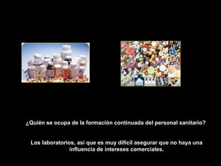 ¿Quién se ocupa de la formación continuada del personal sanitario?


 Los laboratorios, así que es muy difícil asegurar que no haya una
                influencia de intereses comerciales.
 