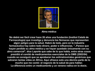 Alma médica

  No debió ser fácil crear hace 26 años una fundación (Institut Català de
  Farmacología) que investiga y denuncia los fármacos que representan
      algún peligro para la salud. Habrá de todo, pero en la industria
  farmacéutica hay sobre todo dinero, poder e influencias. "..Parece que
  hayan perdido su alma médica y se hayan quedado únicamente con su
alma comercial", dice Laporte que sabe de lo que habla, entre otras cosas
    presidió el comité de medicamentos esenciales de la OMS (2003/04)
cuando se consiguió que se aprobaran los antirretrovirales genéricos que
salvaron tantas vidas en África. Aquí ofrezco solo una décima parte de lo
        mucho que me contó: el negocio de la salud da para hablar.
    La diferencia entre un medicamento y un veneno radica en la dosis.
 