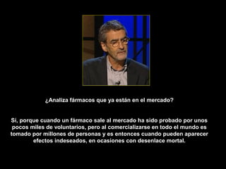 ¿Analiza fármacos que ya están en el mercado?


Sí, porque cuando un fármaco sale al mercado ha sido probado por unos
 pocos miles de voluntarios, pero al comercializarse en todo el mundo es
tomado por millones de personas y es entonces cuando pueden aparecer
        efectos indeseados, en ocasiones con desenlace mortal.
 