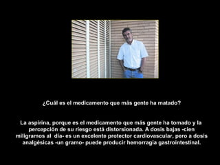 ¿Cuál es el medicamento que más gente ha matado?


 La aspirina, porque es el medicamento que más gente ha tomado y la
     percepción de su riesgo está distorsionada. A dosis bajas -cien
miligramos al día- es un excelente protector cardiovascular, pero a dosis
  analgésicas -un gramo- puede producir hemorragia gastrointestinal.
 
