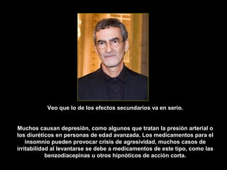 Veo que lo de los efectos secundarios va en serio.


Muchos causan depresión, como algunos que tratan la presión arterial o
los diuréticos en personas de edad avanzada. Los medicamentos para el
    insomnio pueden provocar crisis de agresividad, muchos casos de
irritabilidad al levantarse se debe a medicamentos de este tipo, como las
            benzodiacepinas u otros hipnóticos de acción corta.
 