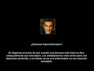 ¿Estamos hipermedicados?


  Sí, llegamos al punto de que cuando una persona está triste se dice
coloquialmente que esta depre. Los antidepresivos solo sirven para una
depresión profunda, y la tristeza no es una enfermedad, es una reacción
                                saludable.
 