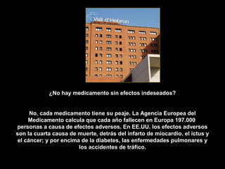 ¿No hay medicamento sin efectos indeseados?


      No, cada medicamento tiene su peaje. La Agencia Europea del
     Medicamento calcula que cada año fallecen en Europa 197.000
personas a causa de efectos adversos. En EE.UU. los efectos adversos
son la cuarta causa de muerte, detrás del infarto de miocardio, el ictus y
 el cáncer; y por encima de la diabetes, las enfermedades pulmonares y
                        los accidentes de tráfico.
 
