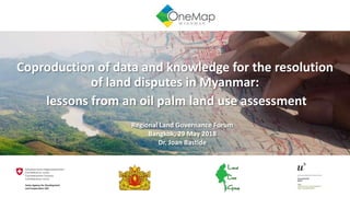 Coproduction of data and knowledge for the resolution
of land disputes in Myanmar:
lessons from an oil palm land use assessment
Regional Land Governance Forum
Bangkok, 29 May 2018
Dr. Joan Bastide
 