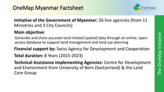 Initiative of the Government of Myanmar: 26 line agencies (from 11
Ministries and 3 City Councils)
Main objective:
Generate and share accurate land related (spatial) data through an online, open-
access database to support land management and land use planning
Financial support by: Swiss Agency for Development and Cooperation
Total duration: 8 Years (2015-2023)
Technical Assistance Implementing Agencies: Centre for Development
and Environment from University of Bern (Switzerland) & the Land
Core Group
OneMap Myanmar Factsheet
TheOneMapinitiative
 