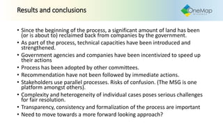 Results and conclusions
• Since the beginning of the process, a significant amount of land has been
(or is about to) reclaimed back from companies by the government.
• As part of the process, technical capacities have been introduced and
strengthened.
• Government agencies and companies have been incentivized to speed up
their actions
• Process has been adopted by other committees.
• Recommendation have not been followed by immediate actions.
• Stakeholders use parallel processes. Risks of confusion. (The MSG is one
platform amongst others).
• Complexity and heterogeneity of individual cases poses serious challenges
for fair resolution.
• Transparency, consistency and formalization of the process are important
• Need to move towards a more forward looking approach?
 
