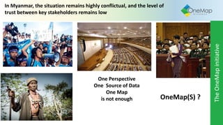In Myanmar, the situation remains highly conflictual, and the level of
trust between key stakeholders remains low
One Perspective
One Source of Data
One Map
is not enough OneMap(S) ?
TheOneMapinitiative
 