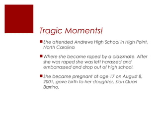 Tragic Moments!
She attended Andrews High School in High Point,
North Carolina
Where she became raped by a classmate. After
she was raped she was left harassed and
embarrassed and drop out of high school.
She became pregnant at age 17 on August 8,
2001, gave birth to her daughter, Zion Quari
Barrino.
 