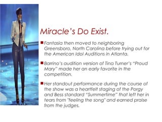 Miracle’s Do Exist.
Fantasia then moved to neighboring
Greensboro, North Carolina before trying out for
the American Idol Auditions in Atlanta.
Barrino’s audition version of Tina Turner’s “Proud
Mary” made her an early favorite in the
competition.
Her standout performance during the course of
the show was a heartfelt staging of the Porgy
and Bess standard “Summertime” that left her in
tears from "feeling the song" and earned praise
from the judges.
 