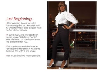 Just Beginning.
•After winning American Idol,
Fantasia signed to J Records with
19 Entertainment and began work
on her debut album.
•In June 2004, she released her
debut single “I Believe,” which
later debuted at number one on
the Billboard Hot 100.
•This number-one debut made
Fantasia the first artist in history to
achieve this with a first single.
•Her music inspired many people.
 