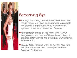 Becoming Big.
Through the spring and winter of 2005, Fantasia
made many television appearances to promote
her album. She played Aretha Franklin in an
episode of the series American Dreams.
Fantasia performed at the thirty-sixth NAACP
image awards in honor of Illinois Senator Barack
Obama after winning the award for Outstanding
Female Artist.
In May 2005, Fantasia went on her first tour with
her own live band, with soul singers Kem and
Rashaan Pattersoon.
 