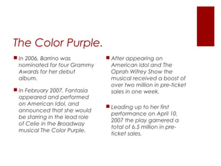 The Color Purple.
 After appearing on
American Idol and The
Oprah Wifrey Show the
musical received a boost of
over two million in pre-ticket
sales in one week.
 Leading up to her first
performance on April 10,
2007 the play garnered a
total of 6.5 million in pre-
ticket sales.
 In 2006, Barrino was
nominated for four Grammy
Awards for her debut
album.
 In February 2007, Fantasia
appeared and performed
on American Idol, and
announced that she would
be starring in the lead role
of Celie in the Broadway
musical The Color Purple.
 