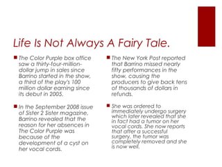 Life Is Not Always A Fairy Tale.
 The New York Post reported
that Barrino missed nearly
fifty performances in the
show, causing the
producers to give back tens
of thousands of dollars in
refunds.
 She was ordered to
immediately undergo surgery
which later revealed that she
in fact had a tumor on her
vocal cords. She now reports
that after a successful
surgery, the tumor was
completely removed and she
is now well.
 The Color Purple box office
saw a thirty-four-million-
dollar jump in sales since
Barrino started in the show,
a third of the play's 100
million dollar earning since
its debut in 2005.
 In the September 2008 issue
of Sister 2 Sister magazine,
Barrino revealed that the
reason for her absences in
The Color Purple was
because of the
development of a cyst on
her vocal cords.
 