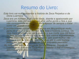 Resumo do Livro:
Este livro vai-nos apresentar a história de Zeca Perpetuo e da
  Dona Luarmina.
Zeca era um homem já de certa idade, doente e apaixonado por
  Luarmina, esta por sua vez era uma velha gorda e feia e que
  não correspondia ao amor de Zeca apesar de sempre o tratar
  como um grande e bom amigo.
O acontecimento passa-se numa aldeia em Moçambique muito
  perto do mar, e é aqui, no mar, que toda a história começa. Ou
  seja Zeca prometeu ao pai a quando a sua morte que iria todos
  os dias ao mar cuidar da sua amada que estava supostamente
  morta, mas mais tarde Zeca descobre que essa mulher não
  morreu e que se trata de Luarmina mas até lá esta história
  passa por todas as histórias de Zeca enquanto pescador.
Ao longo dos anos a doença de Zeca agrava-se. Depois de
  Luarmina se ir embora, Zeca ficou a escutar o mar e conseguiu
  adormecer e acabou por morrer.
 