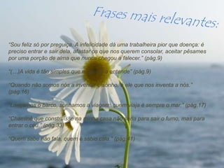 “Sou feliz só por preguiça. A infelicidade dá uma trabalheira pior que doença: é
preciso entrar e sair dela, afastar os que nos querem consolar, aceitar pêsames
por uma porção de alma que nunca chegou a falecer.” (pág.9)

“(…)A vida é tão simples que ninguém a entende” (pág.9)

“Quando não somos nós a inventar o sonho, é ele que nos inventa a nós.”
(pág.16)

“Lançamos o barco, sonhamos a viagem: quem viaja é sempre o mar.” (pág.17)

“Chaminé que construísse na minha casa não seria para sair o fumo, mas para
entrar o céu.” (pág.33)

“Quem sabe não fala, quem é sábio cala.” (pág.41)
 