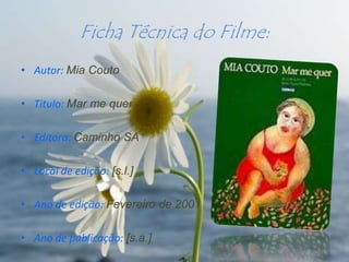 Ficha Técnica do Filme:
• Autor: Mia Couto

• Titulo: Mar me quer

• Editora: Caminho SA

• Local de edição: [s.l.]

• Ano de edição: Fevereiro de 2001

• Ano de publicação: [s.a.]
 