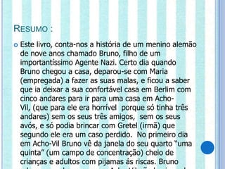 RESUMO :
   Este livro, conta-nos a história de um menino alemão
    de nove anos chamado Bruno, filho de um
    importantíssimo Agente Nazi. Certo dia quando
    Bruno chegou a casa, deparou-se com Maria
    (empregada) a fazer as suas malas, e ficou a saber
    que ia deixar a sua confortável casa em Berlim com
    cinco andares para ir para uma casa em Acho-
    Vil, (que para ele era horrível porque só tinha três
    andares) sem os seus três amigos, sem os seus
    avós, e só podia brincar com Gretel (irmã) que
    segundo ele era um caso perdido. No primeiro dia
    em Acho-Vil Bruno vê da janela do seu quarto “uma
    quinta” (um campo de concentração) cheio de
    crianças e adultos com pijamas ás riscas. Bruno
 
